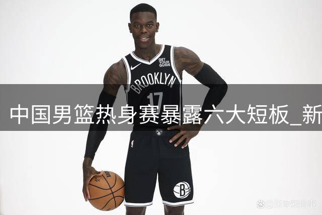 中国男篮热身赛暴露六大短板 新星焦泊乔成唯一亮点