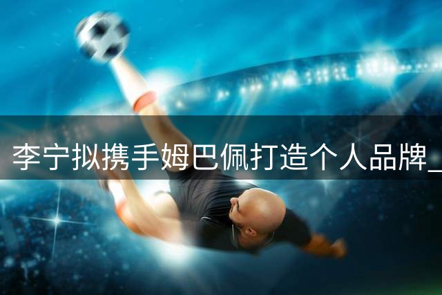 李宁拟携手姆巴佩打造个人品牌 球员已与耐克结束合作