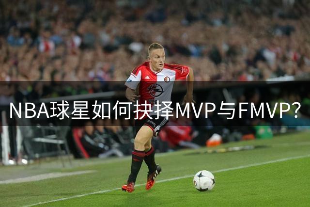 NBA球星如何抉择MVP与FMVP？三大名将选择引热议